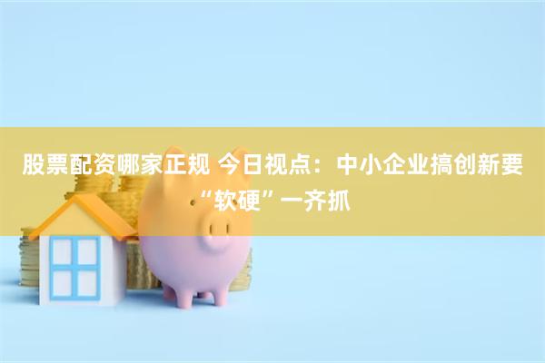 股票配资哪家正规 今日视点：中小企业搞创新要“软硬”一齐抓