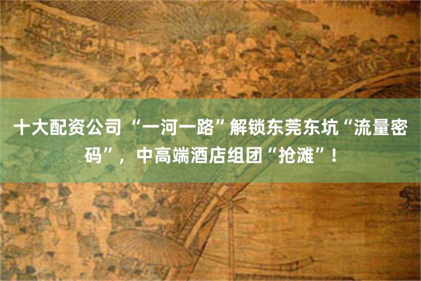 十大配资公司 “一河一路”解锁东莞东坑“流量密码”,中高端酒店组团“抢滩”!
