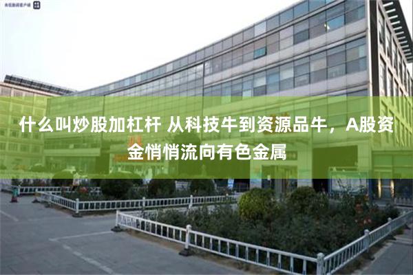 什么叫炒股加杠杆 从科技牛到资源品牛,A股资金悄悄流向有色金属